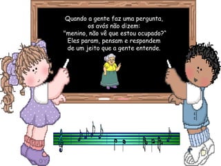 Quando a gente faz uma pergunta, os avós não dizem: "menino, não vê que estou ocupado?“ Eles param, pensam e respondem de um jeito que a gente entende. 