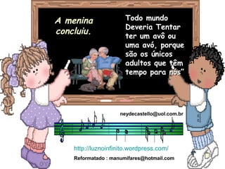 Todo mundoTodo mundo
Deveria TentarDeveria Tentar
ter um avô outer um avô ou
uma avó, porqueuma avó, porque
são os únicossão os únicos
adultos que têmadultos que têm
tempo para nós”tempo para nós”
A meninaA menina
concluiu.concluiu.
neydecastello@uol.com.br
http://luznoinfinito.wordpress.com/
Reformatado : manumifares@hotmail.com
 