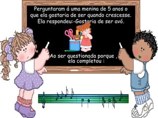 Perguntaram á uma menina de 5 anos oPerguntaram á uma menina de 5 anos o
que ela gostaria de ser quando crescesse.que ela gostaria de ser quando crescesse.
Ela respondeu:-Gostaria de ser avóEla respondeu:-Gostaria de ser avó.
Ao ser questionada porque ,Ao ser questionada porque ,
ela completou :ela completou :
 