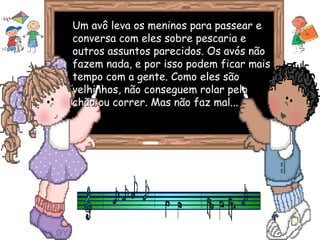 Um avô leva os meninos para passear eUm avô leva os meninos para passear e
conversa com eles sobre pescaria econversa com eles sobre pescaria e
outros assuntos parecidos. Os avós nãooutros assuntos parecidos. Os avós não
fazem nada, e por isso podem ficar maisfazem nada, e por isso podem ficar mais
tempo com a gente. Como eles sãotempo com a gente. Como eles são
velhinhos, não conseguem rolar pelovelhinhos, não conseguem rolar pelo
chão ou correr. Mas não faz mal...chão ou correr. Mas não faz mal...
 