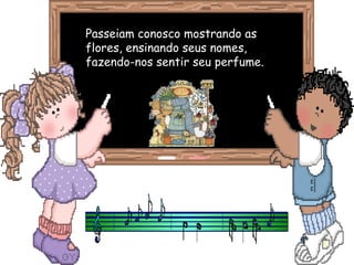 Passeiam conosco mostrando asPasseiam conosco mostrando as
flores, ensinando seus nomes,flores, ensinando seus nomes,
fazendo-nos sentir seu perfume.fazendo-nos sentir seu perfume.
 