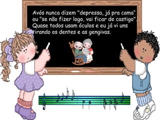 Avós nunca dizem "depressa, já pra cama“Avós nunca dizem "depressa, já pra cama“
ou "se não fizer logo, vai ficar de castigo".ou "se não fizer logo, vai ficar de castigo".
Quase todos usam óculos e eu já vi unsQuase todos usam óculos e eu já vi uns
tirando os dentes e as gengivas.tirando os dentes e as gengivas.
 