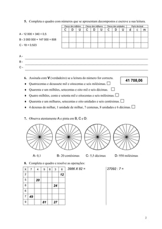 5. Completa o quadro com números que se apresentam decompostos e escreve a sua leitura.
                                          Classe dos milhões   Classe dos milhares   Classe das unidades         Parte decimal
                                          C      D       U     C       D       U     C       D       U       d        c          m
A - 12 000 + 340 + 0,5

B - 3 000 000 + 147 000 + 608

C - 18 + 0,523



A-

B-

C-


     6. Assinala com V (verdadeiro) se a leitura do número for correcta.
                                                                                                           41 708,06
     ♦ Quatrocentas e dezassete mil e oitocentas e seis milésimas.
     ♦ Quarenta e um milhões, setecentas e oito mil e seis décimas.
     ♦ Quatro milhões, cento e setenta mil e oitocentas e seis milésimas.
     ♦ Quarenta e um milhares, setecentas e oito unidades e seis centésimas.
     ♦ 4 dezenas de milhar, 1 unidade de milhar, 7 centenas, 8 unidades e 6 décimas.


     7. Observa atentamente A e pinta em B, C e D:




             A- 0,1                B- 20 centésimas            C- 5,5 décimas                D- 950 milésimas

     8. Completa o quadro e resolve as operações:
     X   7       4    9    8   3      6       3986 X 82 =                            27092 : 7 =
     2                               12
     5         20
     8                         24
     6

     7   49
     9                81       27



                                                                                                                                 2
 