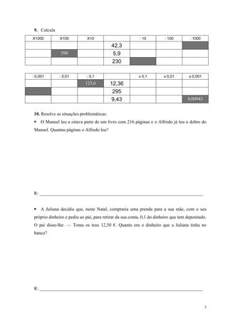9. Calcula
X1000          X100           X10                          : 10          : 100        : 1000
                                           42,3
               590                          5,9
                                           230

: 0,001        : 0,01         : 0,1                       x 0,1         x 0,01        x 0,001
                             123,6         12,36
                                            295
                                            9,43                                     0,00943


 10. Resolve as situações problemáticas:
     O Manuel leu a oitava parte de um livro com 216 páginas e o Alfredo já leu o dobro do
 Manuel. Quantas páginas o Alfredo leu?




 R: _______________________________________________________________________


     A Juliana decidiu que, neste Natal, compraria uma prenda para a sua mãe, com o seu
 próprio dinheiro e pediu ao pai, para retirar da sua conta, 0,1 do dinheiro que tem depositado.
 O pai disse-lhe: — Toma os teus 12,50 €. Quanto era o dinheiro que a Juliana tinha no
 banco?




 R: _______________________________________________________________________



                                                                                                3
 