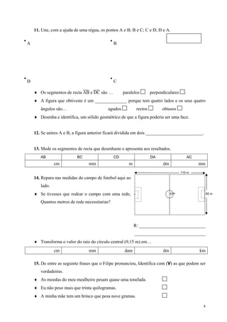 11. Une, com a ajuda de uma régua, os pontos A e B; B e C; C e D; D e A.

A                                              B




D                                              C

    ♦ Os segmentos de recta AB e DC são …           paralelos        perpendiculares     .
    ♦ A figura que obtiveste é um ______________ porque tem quatro lados e os seus quatro
       ângulos são…                        agudos           rectos         obtusos
    ♦ Desenha e identifica, um sólido geométrico de que a figura poderia ser uma face.


    12. Se unires A e B, a figura anterior ficará dividida em dois _________________________.


    13. Mede os segmentos de recta que desenhaste e apresenta aos resultados.
       AB                  BC                  CD                    DA                      AC
               cm                mm                    m                   dm                     mm
                                                                                       110 m
    14. Repara nas medidas do campo de futebol aqui ao
       lado.
    ♦ Se tivesses que rodear o campo com uma rede,                                                     85 m

       Quantos metros de rede necessitarias?




                                                           R: _____________________________
                                                           _______________________________
    ♦ Transforma o valor do raio do círculo central (9,15 m) em…
               cm                mm                 dam                    dm                     km

    15. De entre as seguinte frases que o Filipe pronunciou, Identifica com (V) as que podem ser
       verdadeiras.
    ♦ As moedas do meu mealheiro pesam quase uma tonelada.
    ♦ Eu não peso mais que trinta quilogramas.
    ♦ A minha mãe tem um brinco que pesa nove gramas.

                                                                                                   4
 