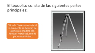 El teodolito consta de las siguientes partes
principales:
Trípode. Sirve de soporte al
instrumento se fabrican de
aluminio o madera con
herrajes metálicos, son de
patas extensibles.
 