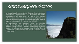 SITIOS ARQUEOLÓGICOS
• La zona alta de la cuenca del río Zaña contiene una riqueza
arqueológica impresionante, la diversidad de restos
arqueológicos en esta zona ha hecho que diversos
estudiosos del tema inicien interesantes investigaciones en
el lugar, planteando muchas hipótesis que pueden poner al
lugar en una categoría de importancia nacional.
• Se identificaron los siguientes sitios: El complejo
arqueológico Poroporo, El Balcón, Las Astillas, Quishuar,
Potrero Grande, Chiriaco, Complejo arqueológico El Gavilán,
Luquish, El Palmito, Cerro Acedan, Cerro El Acho, Cerro la
Coronilla, Las ventanillas de Cerro Blanco, Quebrada El Lirio
y Trigo viejo.
 