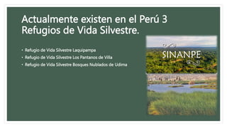 Actualmente existen en el Perú 3
Refugios de Vida Silvestre.
• Refugio de Vida Silvestre Laquipampa
• Refugio de Vida Silvestre Los Pantanos de Villa
• Refugio de Vida Silvestre Bosques Nublados de Udima
 