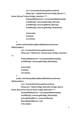11
con = ConnectionFactory.getConnection();
String sql = "update bancos set Codigo_Banco = ?,
Nome_Banco=? where Codigo_reduzido = ?";
PreparedStatement st = con.prepareStatement(sql);
st.setString(1, bancos.getCodigo_Banco());
st.setString(2, bancos.getNome_Banco());
st.setString(3, bancos.getCodigo_Reduzido());
st.execute();
st.close();
con.close();
}
public void ExcluiBanco(BancoModel bancos) throws
SQLException {
con = ConnectionFactory.getConnection();
String sql = "delete from bancos where Codigo_reduzido =
?";
PreparedStatement st = con.prepareStatement(sql);
st.setString(1, bancos.getCodigo_Reduzido());
st.execute();
st.close();
con.close();
}
public void PesquisaBanco(BancoModel bancos) throws
SQLException {
con = ConnectionFactory.getConnection();
String sql = "select Codigo_Reduzido, Codigo_Banco,
Nome_Banco from bancos where codigo_Reduzido = ?";
PreparedStatement st = con.prepareStatement(sql);
st.setString(1, bancos.getCodigo_Reduzido());
java.sql.ResultSet rs = st.executeQuery();
BancoModel Wbanco = null;
if (rs.next()) {
 