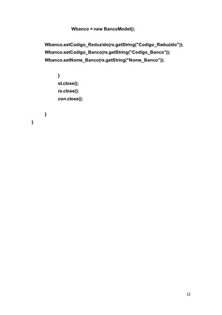 12
Wbanco = new BancoModel();
Wbanco.setCodigo_Reduzido(rs.getString("Codigo_Reduzido"));
Wbanco.setCodigo_Banco(rs.getString("Codigo_Banco"));
Wbanco.setNome_Banco(rs.getString("Nome_Banco"));
}
st.close();
rs.close();
con.close();
}
}
 