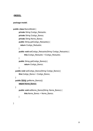 13
//MODEL
package model;
public class BancoModel {
private String Codigo_Reduzido;
private String Codigo_Banco;
private String Nome_Banco;
public String getCodigo_Reduzido() {
return Codigo_Reduzido;
}
public void setCodigo_Reduzido(String Codigo_Reduzido) {
this.Codigo_Reduzido = Codigo_Reduzido;
}
public String getCodigo_Banco() {
return Codigo_Banco;
}
public void setCodigo_Banco(String Codigo_Banco) {
this.Codigo_Banco = Codigo_Banco;
}
public String getNome_Banco(){
return Nome_Banco;
}
public void setNome_Banco(String Nome_Banco) {
this.Nome_Banco = Nome_Banco;
}
}
 