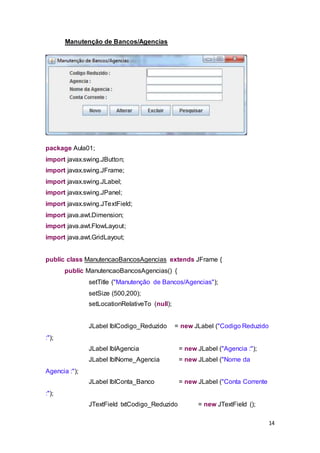 14
Manutenção de Bancos/Agencias
package Aula01;
import javax.swing.JButton;
import javax.swing.JFrame;
import javax.swing.JLabel;
import javax.swing.JPanel;
import javax.swing.JTextField;
import java.awt.Dimension;
import java.awt.FlowLayout;
import java.awt.GridLayout;
public class ManutencaoBancosAgencias extends JFrame {
public ManutencaoBancosAgencias() {
setTitle ("Manutenção de Bancos/Agencias");
setSize (500,200);
setLocationRelativeTo (null);
JLabel lblCodigo_Reduzido = new JLabel ("Codigo Reduzido
:");
JLabel lblAgencia = new JLabel ("Agencia :");
JLabel lblNome_Agencia = new JLabel ("Nome da
Agencia :");
JLabel lblConta_Banco = new JLabel ("Conta Corrente
:");
JTextField txtCodigo_Reduzido = new JTextField ();
 
