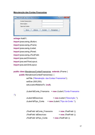 17
Manutenção das Contas Financeiras
ackage Aula01;
import javax.swing.JButton;
import javax.swing.JFrame;
import javax.swing.JLabel;
import javax.swing.JPanel;
import javax.swing.JTextField;
import java.awt.Dimension;
import java.awt.FlowLayout;
import java.awt.GridLayout;
public class ManutencaoContasFinanceiras extends JFrame {
public ManutencaoContasFinanceiras() {
setTitle ("Manutenção das Contas Financeiras");
setSize (500,200);
setLocationRelativeTo (null);
JLabel lblConta_Financeira = new JLabel ("Conta Financeira
:");
JLabel lblDescricao = new JLabel ("Descrição :");
JLabel lblTipo_Conta = new JLabel ("Tipo da Conta :");
JTextField txtConta_Financeira = new JTextField ();
JTextField txtDescricao = new JTextField ();
JTextField txtTipo_Conta = new JTextField ();
 