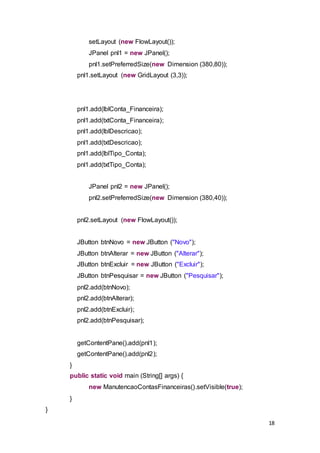 18
setLayout (new FlowLayout());
JPanel pnl1 = new JPanel();
pnl1.setPreferredSize(new Dimension (380,80));
pnl1.setLayout (new GridLayout (3,3));
pnl1.add(lblConta_Financeira);
pnl1.add(txtConta_Financeira);
pnl1.add(lblDescricao);
pnl1.add(txtDescricao);
pnl1.add(lblTipo_Conta);
pnl1.add(txtTipo_Conta);
JPanel pnl2 = new JPanel();
pnl2.setPreferredSize(new Dimension (380,40));
pnl2.setLayout (new FlowLayout());
JButton btnNovo = new JButton ("Novo");
JButton btnAlterar = new JButton ("Alterar");
JButton btnExcluir = new JButton ("Excluir");
JButton btnPesquisar = new JButton ("Pesquisar");
pnl2.add(btnNovo);
pnl2.add(btnAlterar);
pnl2.add(btnExcluir);
pnl2.add(btnPesquisar);
getContentPane().add(pnl1);
getContentPane().add(pnl2);
}
public static void main (String[] args) {
new ManutencaoContasFinanceiras().setVisible(true);
}
}
 