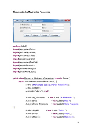 19
Manutenção dos Movimentos Financeiros
package Aula01;
import javax.swing.JButton;
import javax.swing.JFrame;
import javax.swing.JLabel;
import javax.swing.JPanel;
import javax.swing.JTextField;
import java.awt.Dimension;
import java.awt.FlowLayout;
import java.awt.GridLayout;
public class ManutencaoMovimentosFinanceiros extends JFrame {
public ManutencaoMovimentosFinanceiros() {
setTitle ("Manutenção dos Movimentos Financeiros");
setSize (500,200);
setLocationRelativeTo (null);
JLabel lblId_Movimento = new JLabel ("Id Movimento :");
JLabel lblData = new JLabel ("Data :");
JLabel lblConta_Financeira = new JLabel ("Conta Financeira
:");
JLabel lblBanco = new JLabel ("Banco :");
JLabel lblValor = new JLabel ("Valor :");
JLabel lblHistorico = new JLabel ("Historico :");
 