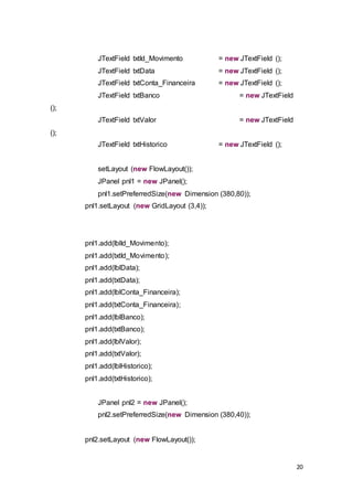 20
JTextField txtId_Movimento = new JTextField ();
JTextField txtData = new JTextField ();
JTextField txtConta_Financeira = new JTextField ();
JTextField txtBanco = new JTextField
();
JTextField txtValor = new JTextField
();
JTextField txtHistorico = new JTextField ();
setLayout (new FlowLayout());
JPanel pnl1 = new JPanel();
pnl1.setPreferredSize(new Dimension (380,80));
pnl1.setLayout (new GridLayout (3,4));
pnl1.add(lblId_Movimento);
pnl1.add(txtId_Movimento);
pnl1.add(lblData);
pnl1.add(txtData);
pnl1.add(lblConta_Financeira);
pnl1.add(txtConta_Financeira);
pnl1.add(lblBanco);
pnl1.add(txtBanco);
pnl1.add(lblValor);
pnl1.add(txtValor);
pnl1.add(lblHistorico);
pnl1.add(txtHistorico);
JPanel pnl2 = new JPanel();
pnl2.setPreferredSize(new Dimension (380,40));
pnl2.setLayout (new FlowLayout());
 
