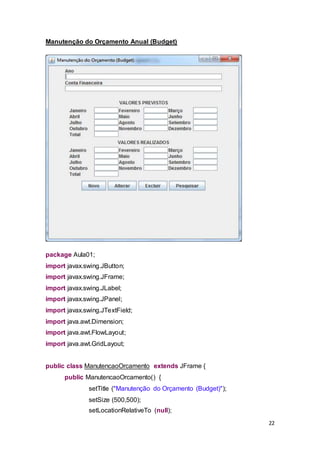 22
Manutenção do Orçamento Anual (Budget)
package Aula01;
import javax.swing.JButton;
import javax.swing.JFrame;
import javax.swing.JLabel;
import javax.swing.JPanel;
import javax.swing.JTextField;
import java.awt.Dimension;
import java.awt.FlowLayout;
import java.awt.GridLayout;
public class ManutencaoOrcamento extends JFrame {
public ManutencaoOrcamento() {
setTitle ("Manutenção do Orçamento (Budget)");
setSize (500,500);
setLocationRelativeTo (null);
 