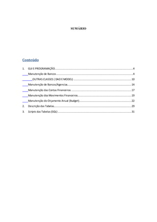 SUMÁRIO
Conteúdo
1. GUI E PROGRAMAÇÃO...................................................................................................4
Manutenção de Bancos.................................................................................................4
OUTRAS CLASSES ( DAO E MODEL) .........................................................................10
Manutenção de Bancos/Agencias.................................................................................14
Manutenção das Contas Financeiras ............................................................................17
Manutenção dos Movimentos Financeiros....................................................................19
Manutenção do Orçamento Anual (Budget)..................................................................22
2. Descrição das Tabelas..................................................................................................29
3. Scripts das Tabelas (SQL) .............................................................................................31
 