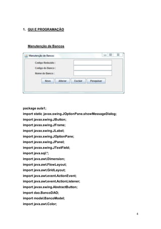 4
1. GUI E PROGRAMAÇÃO
Manutenção de Bancos
package aula1;
import static javax.swing.JOptionPane.showMessageDialog;
import javax.swing.JButton;
import javax.swing.JFrame;
import javax.swing.JLabel;
import javax.swing.JOptionPane;
import javax.swing.JPanel;
import javax.swing.JTextField;
import java.sql.*;
import java.awt.Dimension;
import java.awt.FlowLayout;
import java.awt.GridLayout;
import java.awt.event.ActionEvent;
import java.awt.event.ActionListener;
import javax.swing.AbstractButton;
import dao.BancoDAO;
import model.BancoModel;
import java.awt.Color;
 