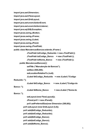 5
import java.awt.Dimension;
import java.awt.FlowLayout;
import java.awt.GridLayout;
import java.awt.event.ActionEvent;
import java.awt.event.ActionListener;
import java.sql.SQLException;
import javax.swing.JButton;
import javax.swing.JFrame;
import javax.swing.JLabel;
import javax.swing.JPanel;
import javax.swing.JTextField;
public class ManutencaoBancos extends JFrame {
JTextField txtCodigo_Reduzido = new JTextField ();
JTextField txtCodigo_Banco = new JTextField ();
JTextField txtNome_Banco = new JTextField ();
public ManutencaoBancos() {
setTitle ("Manutenção de Bancos");
setSize (500,200);
setLocationRelativeTo (null);
JLabel lblCodigo_Reduzido = new JLabel ("Codigo
Reduzido :");
JLabel lblCodigo_Banco = new JLabel ("Codigo do
Banco :");
JLabel lblNome_Banco = new JLabel ("Nome do
Banco :");
setLayout (new FlowLayout());
JPanel pnl1 = new JPanel();
pnl1.setPreferredSize(new Dimension (380,80));
pnl1.setLayout (new GridLayout (3,4));
pnl1.add(lblCodigo_Reduzido);
pnl1.add(txtCodigo_Reduzido);
pnl1.add(lblCodigo_Banco);
pnl1.add(txtCodigo_Banco);
pnl1.add(lblNome_Banco);
 