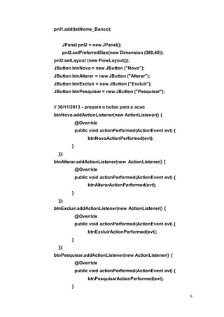 6
pnl1.add(txtNome_Banco);
JPanel pnl2 = new JPanel();
pnl2.setPreferredSize(new Dimension (380,40));
pnl2.setLayout (new FlowLayout());
JButton btnNovo = new JButton ("Novo");
JButton btnAlterar = new JButton ("Alterar");
JButton btnExcluir = new JButton ("Excluir");
JButton btnPesquisar = new JButton ("Pesquisar");
// 30/11/2013 - prepara o botao para a acao
btnNovo.addActionListener(new ActionListener() {
@Override
public void actionPerformed(ActionEvent evt) {
btnNovoActionPerformed(evt);
}
});
btnAlterar.addActionListener(new ActionListener() {
@Override
public void actionPerformed(ActionEvent evt) {
btnAlterarActionPerformed(evt);
}
});
btnExcluir.addActionListener(new ActionListener() {
@Override
public void actionPerformed(ActionEvent evt) {
btnExcluirActionPerformed(evt);
}
});
btnPesquisar.addActionListener(new ActionListener() {
@Override
public void actionPerformed(ActionEvent evt) {
btnPesquisarActionPerformed(evt);
}
 