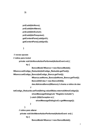 7
});
pnl2.add(btnNovo);
pnl2.add(btnAlterar);
pnl2.add(btnExcluir);
pnl2.add(btnPesquisar);
getContentPane().add(pnl1);
getContentPane().add(pnl2);
}
// novas opcoes
// rotina para incluir
private void btnNovoActionPerformed(ActionEvent evt) {
try {
BancoModel Wbanco = new BancoModel();
Wbanco.setCodigo_Reduzido(txtCodigo_Reduzido.getText());
Wbanco.setCodigo_Banco(txtCodigo_Banco.getText());
Wbanco.setNome_Banco(txtNome_Banco.getText());
BancoDAO dao = new BancoDAO();
dao.AdicionaBanco(Wbanco);// chama a rotina do dao
//
txtCodigo_Reduzido.setText(String.valueOf(dao.retornaUltimoCodigo()));
showMessageDialog(null, "Registro incluido");
} catch (SQLException e) {
showMessageDialog(null, e.getMessage());
}
}
// rotina para alterar
private void btnAlterarActionPerformed(ActionEvent evt) {
try {
BancoModel Wbanco = new BancoModel();
 
