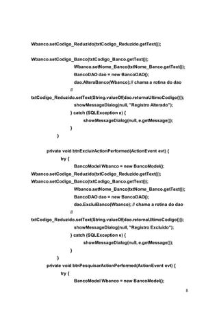 8
Wbanco.setCodigo_Reduzido(txtCodigo_Reduzido.getText());
Wbanco.setCodigo_Banco(txtCodigo_Banco.getText());
Wbanco.setNome_Banco(txtNome_Banco.getText());
BancoDAO dao = new BancoDAO();
dao.AlteraBanco(Wbanco);// chama a rotina do dao
//
txtCodigo_Reduzido.setText(String.valueOf(dao.retornaUltimoCodigo()));
showMessageDialog(null, "Registro Alterado");
} catch (SQLException e) {
showMessageDialog(null, e.getMessage());
}
}
private void btnExcluirActionPerformed(ActionEvent evt) {
try {
BancoModel Wbanco = new BancoModel();
Wbanco.setCodigo_Reduzido(txtCodigo_Reduzido.getText());
Wbanco.setCodigo_Banco(txtCodigo_Banco.getText());
Wbanco.setNome_Banco(txtNome_Banco.getText());
BancoDAO dao = new BancoDAO();
dao.ExcluiBanco(Wbanco); // chama a rotina do dao
//
txtCodigo_Reduzido.setText(String.valueOf(dao.retornaUltimoCodigo()));
showMessageDialog(null, "Registro Excluido");
} catch (SQLException e) {
showMessageDialog(null, e.getMessage());
}
}
private void btnPesquisarActionPerformed(ActionEvent evt) {
try {
BancoModel Wbanco = new BancoModel();
 