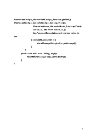 9
Wbanco.setCodigo_Reduzido(txtCodigo_Reduzido.getText());
Wbanco.setCodigo_Banco(txtCodigo_Banco.getText());
Wbanco.setNome_Banco(txtNome_Banco.getText());
BancoDAO dao = new BancoDAO();
dao.PesquisaBanco(Wbanco);// chama a rotina do
dao
} catch (SQLException e) {
showMessageDialog(null, e.getMessage());
}
}
public static void main (String[] args) {
new ManutencaoBancos().setVisible(true);
}
}
 