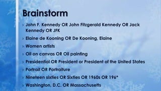 Brainstorm
› John F. Kennedy OR John Fitzgerald Kennedy OR Jack
Kennedy OR JFK
› Elaine de Kooning OR De Kooning, Elaine
› Women artists

› Oil on canvas OR Oil painting
› Presidential OR President or President of the United States
› Portrait OR Portraiture
› Nineteen sixties OR Sixties OR 1960s OR 196*
› Washington, D.C. OR Massachusetts

 