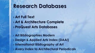 Research Databases
› Art Full Text
› Art & Architecture Complete
› ProQuest Arts Databases
› Art Bibliographies Modern
› Design & Applied Arts Index (DAAI)
› International Bibliography of Art
› Avery Index to Architectural Periodicals

 