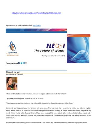 http://www.flexicareersindia.com/newsletter/nov2015/janaki.htm
If you unable toviewthe newsletter. ClickHere
Monthly newsletter November 2015
Connectwith us
Doing it my way
By I-Winner Dr V. Janaki
’'If we don't make the mostof ourselves,how can we expect to be made much ofby others?'
’'Alone we can do very little, together we can do so much.'
These are some pearls ofwisdom by that indomitable pioneer ofthe disabilitymovement,Helen Keller.’
Our minds are like parachutes, they function only when open. This is a credo that I have tried to imbibe and follow in my life.
Being flexible, realistic, to expect the unexpected, being situation-centric, focusing on the job at hand and having the goals in my
mind - I have tried to follow these and more. I have been successful to some extent; failed in others. But one thing stands out -
doing things my way; weighing the pros and cons of any situation, be it professional or personal, has always stood out in my
endeavours.’
Recalling a four decade long journeyis no mean task.It has been a very eventful and fulfilling one with many ups and downs.
 
