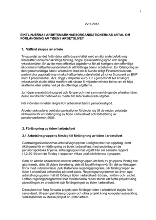 1



                                                22.3.2012


RIKTLINJERNA I ARBETSMARKNADSORGANISATIONERNAS AVTAL OM
FÖRLÄNGNING AV TIDEN I ARBETSLIVET


1. Välfärd skapas av arbete

Tryggandet av det finländska välfärdssamhället med en åldrande befolkning
förutsätter konkurrenskraftiga företag, högre sysselsättningsgrad och längre
yrkeskarriärer. En av de mest effektiva åtgärderna för att korrigera den offentliga
ekonomins hållbarhetsunderskott är att förlänga tiden i arbetslivet. En förlängning av
den genomsnittliga tiden i arbetslivet med ett år kunde enligt Finansministeriets
preliminära uppskattning minska hållbarhetsunderskottet på cirka 5 procent av BNP
med 1 procentenhet, dvs. drygt 2 miljarder euro. En i genomsnitt två år längre
yrkeskarriär skulle alltså medföra ett nästan 5 miljarder mindre behov av att höja
skatterna eller skära ned på de offentliga utgifterna.

Ju högre sysselsättningsgrad och längre och mer sammanhängande yrkeskarriärer,
desto mindre blir behovet av medel för åldersrelaterade utgifter.

För individen innebär längre tid i arbetslivet bättre pensionsskydd.

Arbetsmarknadens centralorganisationer förbinder sig till de nedan avtalade
riktlinjerna för en förlängning av tiden i arbetslivet och fortsättning av
pensionsreformen 2005.


2. Förlängning av tiden i arbetslivet

2.1 Arbetslivsgruppens förslag till förlängning av tiden i arbetslivet

Centralorganisationernas arbetslivsgrupp har i enlighet med sitt uppdrag utrett
riktlinjerna för en förlängning av tiden i arbetslivet, med undantag av de
pensionspolitiska linjerna. Arbetsgruppen har utgått från sin senaste rapport
(1.2.2010) och de förslag i rapporten vilkas utfall utvärderats i gruppen.

Som en allmän observation noterar arbetsgruppen att flera av gruppens förslag har
gått framåt, dels till vidare beredning, dels till lagstiftningsnivå. En del av förslagen
finns med i statsminister Jyrki Katainens regeringsprogram, där förlängningen av
tiden i arbetslivet behandlas på bred basis. Regeringsprogrammet tar även upp
arbetslivsgruppens mål att förlänga tiden i arbetslivet i början, i mitten och i slutet.
Utifrån regeringsprogrammet har ministerierna redan startat ett flertal projekt kring
utvecklingen av arbetslivet och förlängningen av tiden i arbetslivet.

Dessutom har flera fortsatta projekt som förlänger tiden i arbetslivet slagits fast i
ramavtalet, till exempel åldersprogram och olika projekt kring kompetensutveckling.
Verkställandet av dessa projekt är under arbete.
 