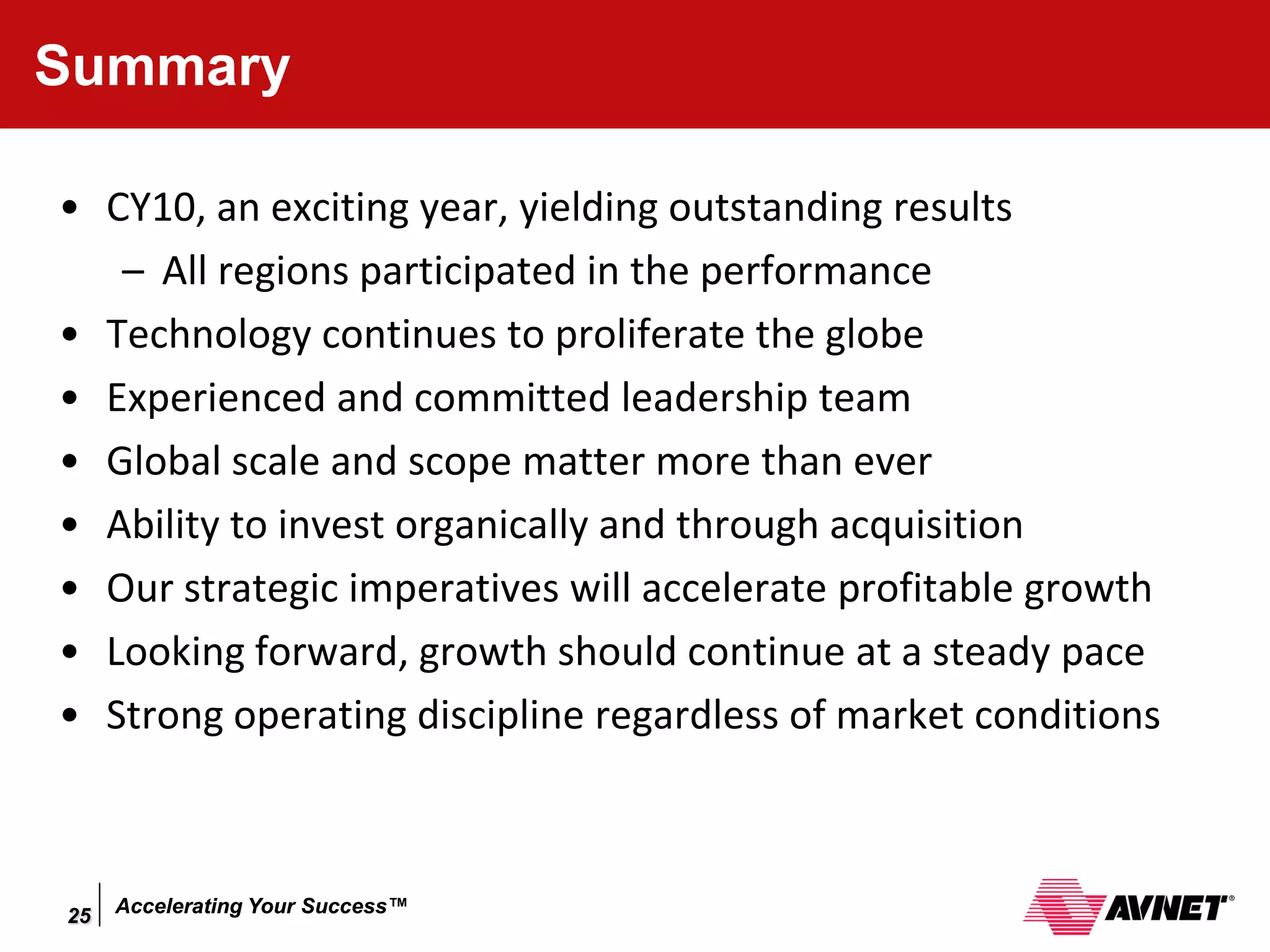 Summary

• CY10, an exciting year, yielding outstanding results
   – All regions participated in the performance
• Technology continues to proliferate the globe
• Experienced and committed leadership team
• Global scale and scope matter more than ever
• Ability to invest organically and through acquisition
• Our strategic imperatives will accelerate profitable growth
• Looking forward, growth should continue at a steady pace
• Strong operating discipline regardless of market conditions



25   Accelerating Your Success™
 