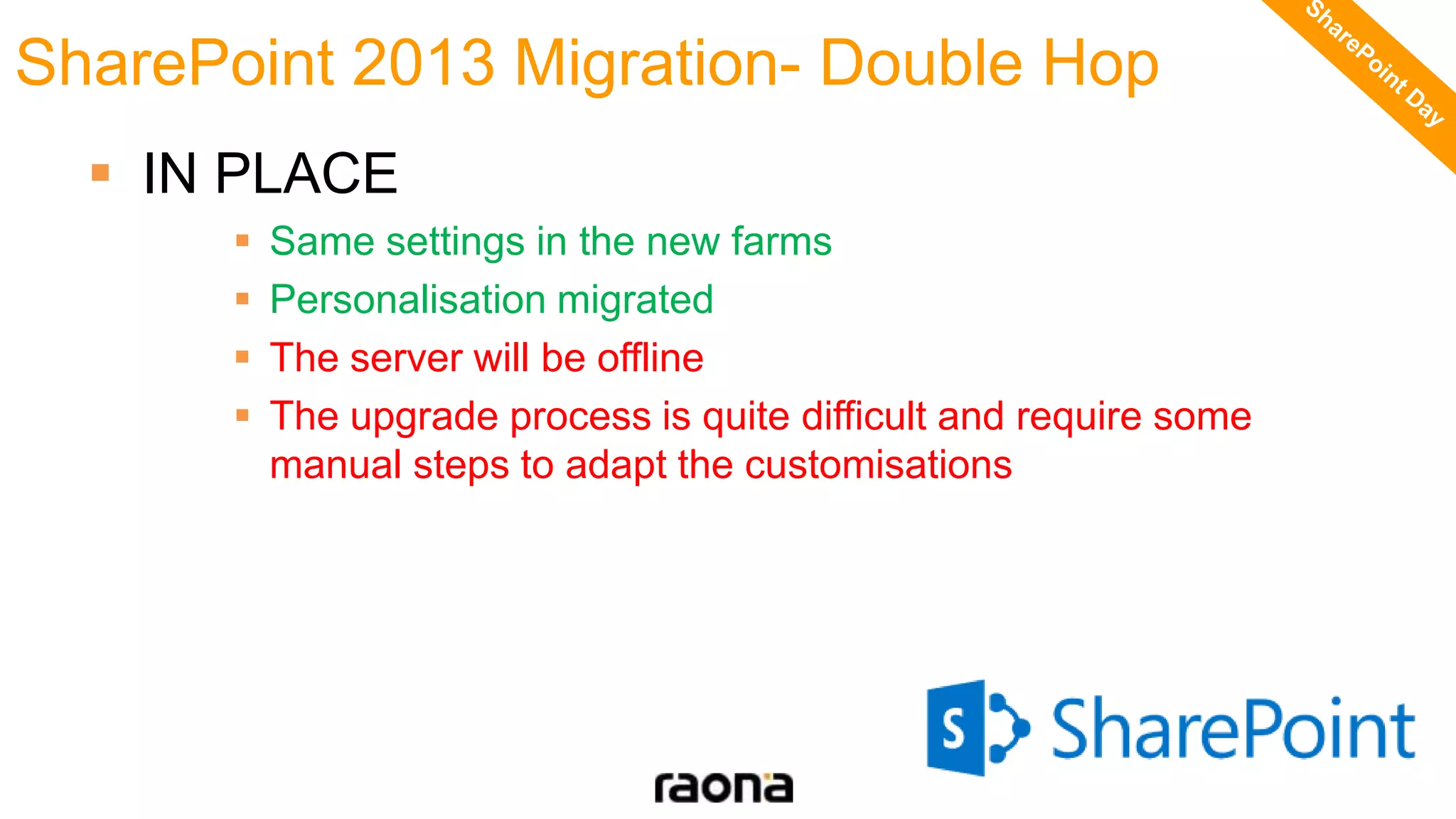  IN PLACE
 Same settings in the new farms
 Personalisation migrated
 The server will be offline
 The upgrade process is quite difficult and require some
manual steps to adapt the customisations
SharePoint 2013 Migration- Double Hop
 