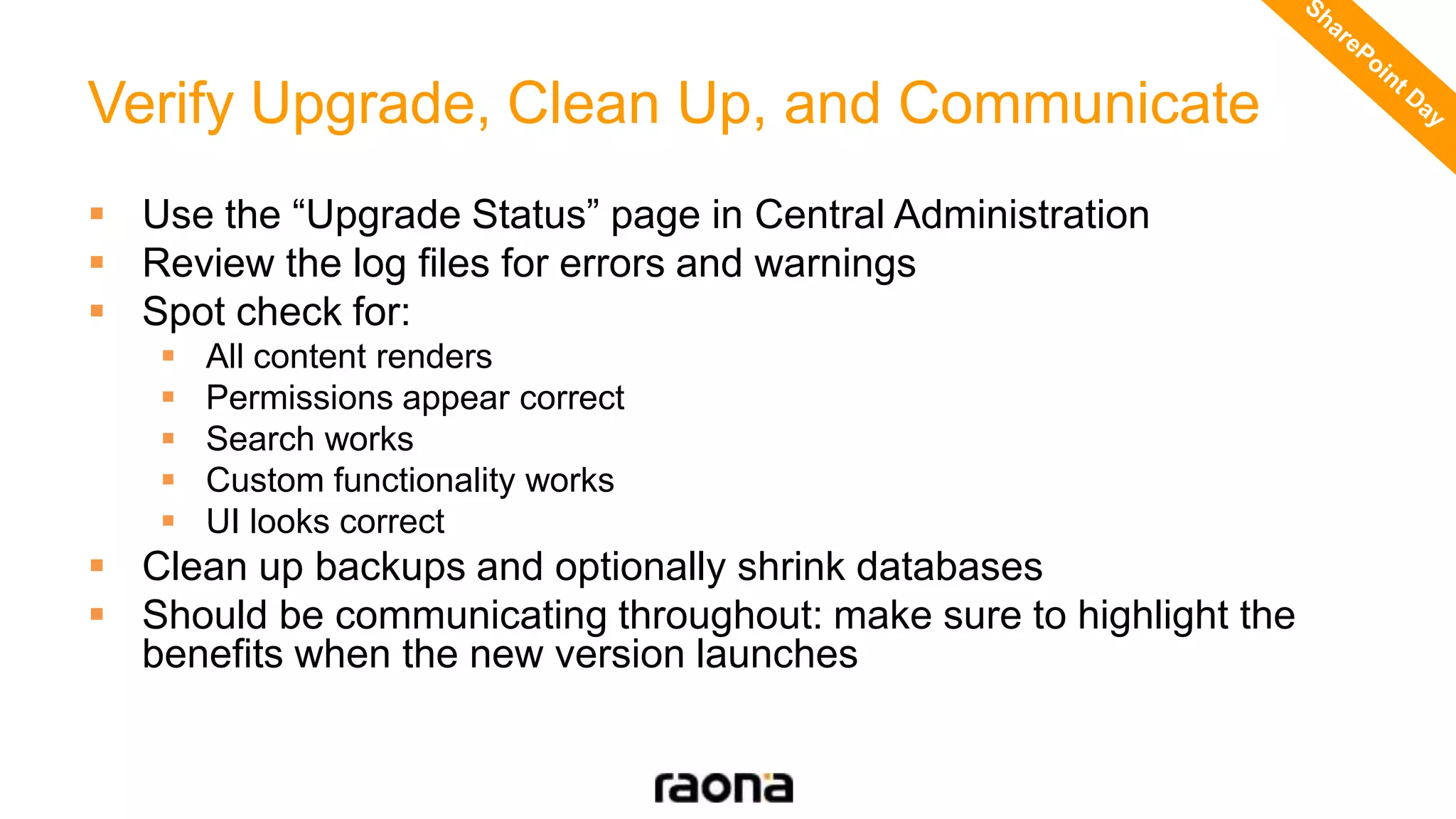 Verify Upgrade, Clean Up, and Communicate
 Use the “Upgrade Status” page in Central Administration
 Review the log files for errors and warnings
 Spot check for:
 All content renders
 Permissions appear correct
 Search works
 Custom functionality works
 UI looks correct
 Clean up backups and optionally shrink databases
 Should be communicating throughout: make sure to highlight the
benefits when the new version launches
 