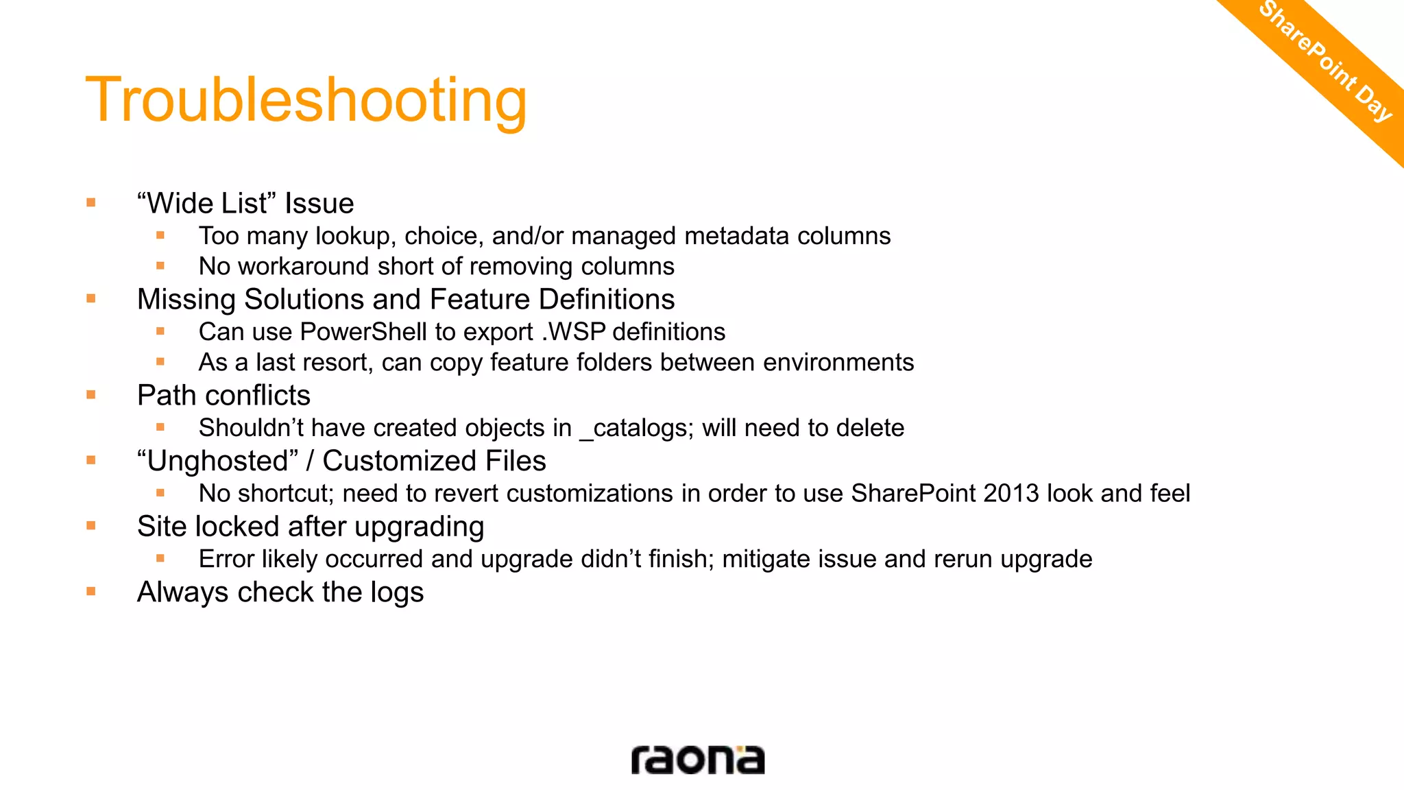 Troubleshooting
 “Wide List” Issue
 Too many lookup, choice, and/or managed metadata columns
 No workaround short of removing columns
 Missing Solutions and Feature Definitions
 Can use PowerShell to export .WSP definitions
 As a last resort, can copy feature folders between environments
 Path conflicts
 Shouldn’t have created objects in _catalogs; will need to delete
 “Unghosted” / Customized Files
 No shortcut; need to revert customizations in order to use SharePoint 2013 look and feel
 Site locked after upgrading
 Error likely occurred and upgrade didn’t finish; mitigate issue and rerun upgrade
 Always check the logs
 