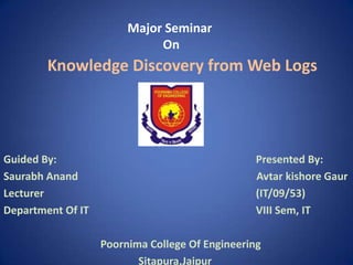 Major Seminar
                             On
        Knowledge Discovery from Web Logs




Guided By:                                       Presented By:
Saurabh Anand                                    Avtar kishore Gaur
Lecturer                                         (IT/09/53)
Department Of IT                                 VIII Sem, IT

                   Poornima College Of Engineering
                          Sitapura,Jaipur
 