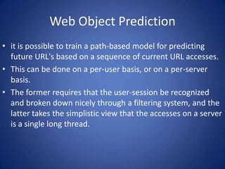 Web Object Prediction
• it is possible to train a path-based model for predicting
  future URL's based on a sequence of current URL accesses.
• This can be done on a per-user basis, or on a per-server
  basis.
• The former requires that the user-session be recognized
  and broken down nicely through a filtering system, and the
  latter takes the simplistic view that the accesses on a server
  is a single long thread.
 
