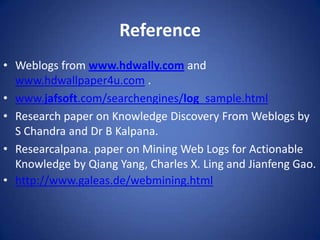 Reference
• Weblogs from www.hdwally.com and
  www.hdwallpaper4u.com .
• www.jafsoft.com/searchengines/log_sample.html
• Research paper on Knowledge Discovery From Weblogs by
  S Chandra and Dr B Kalpana.
• Researcalpana. paper on Mining Web Logs for Actionable
  Knowledge by Qiang Yang, Charles X. Ling and Jianfeng Gao.
• http://www.galeas.de/webmining.html
 