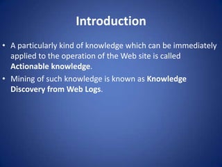Introduction
• A particularly kind of knowledge which can be immediately
  applied to the operation of the Web site is called
  Actionable knowledge.
• Mining of such knowledge is known as Knowledge
  Discovery from Web Logs.
 