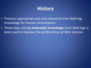 History
• Previous approaches was only aimed to mine Web-log
  knowledge for human consumption.
• These days mining actionable knowledge from Web logs is
  been used to improve the performance of Web Services.
 