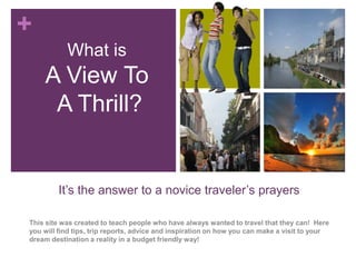 +
           What is
    A View To
     A Thrill?


        It’s the answer to a novice traveler’s prayers

This site was created to teach people who have always wanted to travel that they can! Here
you will find tips, trip reports, advice and inspiration on how you can make a visit to your
dream destination a reality in a budget friendly way!
 