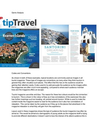 Genre Analysis
Codes and Conventions
As shown in both of these examples, topical locations are commonly used as images in all
tourist magazine. These type of images are conventions as many when they think tourism in
general they often visualise such places. The effect that this has on the audience would be
gaining their attention easily. It also used to try add persuade the audience as the images within
the magazines are often much more appealing, compared to where each audience member
lives and the magazine offers an escape.
Tourist magazine use white and blue. The reason for these two colours would be the connection
to tourism. This is shown in the colour of blue as it has connotations of the sea/ocean this also
has further meanings such as traveling, all centred around tourism. White is used to make the
content inside the magazine easier to read for the audience but it also has connotations of
relaxation. This can be taken by the audience as if they go to the places that advertised in the
magazine relaxation is what they will gain from the experience.
Layout used in these magazines shows the type of audience the tourist magazine may often be
aimed at. This would be aimed at a demographic of young adults as the magazine itself is trying
to promote different destinations it dosen’t want to lose the interest of its attend audience this is
 