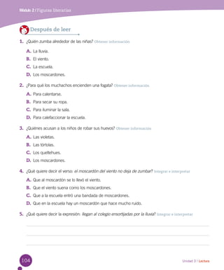 104 Unidad 3 / Lectura
Módulo 2 / Figuras literarias
Después de leer
1.	 ¿Quién zumba alrededor de las niñas? Obtener información
A.	La lluvia.
B.	 El viento.
C.	 La escuela.
D.	 Los moscardones.
2.	 ¿Para qué los muchachos encienden una fogata? Obtener información
A.	Para calentarse.
B.	 Para secar su ropa.
C.	 Para iluminar la sala.
D.	 Para calefaccionar la escuela.
3.	 ¿Quiénes acusan a los niños de robar sus huevos? Obtener información
A.	Las violetas.
B.	 Las tórtolas.
C.	 Los queltehues.
D.	 Los moscardones.
4.	 ¿Qué quiere decir el verso: el moscardón del viento no deja de zumbar? Integrar e interpretar
A.	Que al moscardón se lo llevó el viento.
B.	 Que el viento suena como los moscardones.
C.	 Que a la escuela entró una bandada de moscardones.
D.	 Que en la escuela hay un moscardón que hace mucho ruido.
5.	 ¿Qué quiere decir la expresión: llegan al colegio ensortijadas por la lluvia? Integrar e interpretar
 