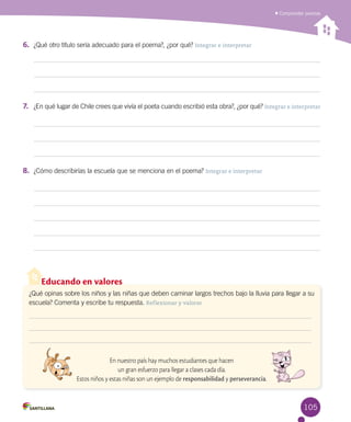 105
Comprender poemas
Educando en valores
¿Qué opinas sobre los niños y las niñas que deben caminar largos trechos bajo la lluvia para llegar a su
escuela? Comenta y escribe tu respuesta. Reflexionar y valorar
En nuestro país hay muchos estudiantes que hacen
un gran esfuerzo para llegar a clases cada día.
Estos niños y estas niñas son un ejemplo de responsabilidad y perseverancia.
6.	 ¿Qué otro título sería adecuado para el poema?, ¿por qué? Integrar e interpretar
7.	 ¿En qué lugar de Chile crees que vivía el poeta cuando escribió esta obra?, ¿por qué? Integrar e interpretar
8.	 ¿Cómo describirías la escuela que se menciona en el poema? Integrar e interpretar
 