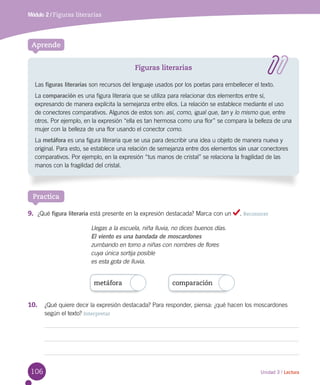 106 Unidad 3 / Lectura
Módulo 2 / Figuras literarias
Aprende
Figuras literarias
Las figuras literarias son recursos del lenguaje usados por los poetas para embellecer el texto.
La comparación es una figura literaria que se utiliza para relacionar dos elementos entre sí,
expresando de manera explícita la semejanza entre ellos. La relación se establece mediante el uso
de conectores comparativos. Algunos de estos son: así, como, igual que, tan y lo mismo que, entre
otros. Por ejemplo, en la expresión “ella es tan hermosa como una flor” se compara la belleza de una
mujer con la belleza de una flor usando el conector como.
La metáfora es una figura literaria que se usa para describir una idea u objeto de manera nueva y
original. Para esto, se establece una relación de semejanza entre dos elementos sin usar conectores
comparativos. Por ejemplo, en la expresión “tus manos de cristal” se relaciona la fragilidad de las
manos con la fragilidad del cristal.
Practica
9.	 ¿Qué figura literaria está presente en la expresión destacada? Marca con un . Reconocer
metáfora comparación
Llegas a la escuela, niña lluvia, no dices buenos días.
El viento es una bandada de moscardones
zumbando en torno a niñas con nombres de flores
cuya única sortija posible
es esta gota de lluvia.
10.	 ¿Qué quiere decir la expresión destacada? Para responder, piensa: ¿qué hacen los moscardones
según el texto? Interpretar
 