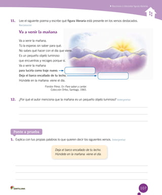 107
Reconocer e interpretar figuras literarias
11.	 Lee el siguiente poema y escribe qué figura literaria está presente en los versos destacados.
Reconocer
Va a venir la mañana
Va a venir la mañana.
Tú la esperas sin saber para qué.
No sabes qué hacer con el día que viene.
Es un pequeño objeto luminoso
que encuentras y recoges porque sí.
Va a venir la mañana
para lucirla como traje nuevo.
Deja el barco encallado de tu lecho.
Húndete en la mañana: viene el día.
Floridor Pérez. En Para saber y cantar.
Colección Orfeo, Santiago, 1965.
Ponte a prueba
1.	 Explica con tus propias palabras lo que quieren decir los siguientes versos. Interpretar
Deja el barco encallado de tu lecho.
Húndete en la mañana: viene el día.
12.	 ¿Por qué el autor menciona que la mañana es un pequeño objeto luminoso? Interpretar
 