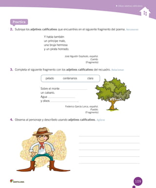 109
Utilizar adjetivos calificativos
Practica
2.	 Subraya los adjetivos calificativos que encuentres en el siguiente fragmento del poema. Reconocer
Y había también
un príncipe malo,
una bruja hermosa
y un pirata honrado.
José Agustín Goytisolo, español.
Cuento.
(Fragmento)
3.	 Completa el siguiente fragmento con los adjetivos calificativos del recuadro. Relacionar
Sobre el monte
un calvario.
Agua
y olivos .
Federico García Lorca, español.
Pueblo.
	 	 	 	 	 	 	 	          (Fragmento)
4.	 Observa al personaje y descríbelo usando adjetivos calificativos. Aplicar
	 pelado	 centenarios	 clara
 