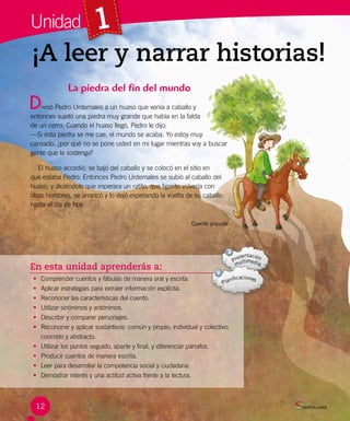 En esta unidad aprenderás a:
• Comprender cuentos y fábulas de manera oral y escrita.
• Aplicar estrategias para extraer información explícita.
• Reconocer las características del cuento.
• Utilizar sinónimos y antónimos.
• Describir y comparar personajes.
• Reconocer y aplicar sustantivos: común y propio; individual y colectivo;
concreto y abstracto.
• Utilizar los puntos seguido, aparte y final, y diferenciar párrafos.
• Producir cuentos de manera escrita.
• Leer para desarrollar la competencia social y ciudadana.
• Demostrar interés y una actitud activa frente a la lectura.
¡A leer y narrar historias!
1
La piedra del fin del mundo
ivisó Pedro Urdemales a un huaso que venía a caballo y 	
entonces sujetó una piedra muy grande que había en la falda 	
de un cerro. Cuando el huaso llegó, Pedro le dijo:
—Si esta piedra se me cae, el mundo se acaba. Yo estoy muy
cansado, ¿por qué no se pone usted en mi lugar mientras voy a buscar
gente que la sostenga?
El huaso accedió, se bajó del caballo y se colocó en el sitio en
que estaba Pedro. Entonces Pedro Urdemales se subió al caballo del
huaso, y diciéndole que esperara un ratito, que ligerito volvería con
otros hombres, se arrancó y lo dejó esperando la vuelta de su caballo
hasta el día de hoy.
Cuento popular
Unidad
D
12
 