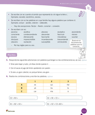 111
Utilizar la letra x y las combinaciones xc, cc y sc
Practica
3.	 Responde las siguientes adivinanzas con palabras que tengan x o las combinaciones sc, xc o cc. Aplicar
•	Sirve para bajar y subir, y te lleva donde quieras ir:
•	Con él sacas el jugo del limón apretando con pasión:
•	Si eres un gran colector, es porque tienes una gran
4.	 Realiza las combinaciones y escribe las palabras. Aplicar
•	 Se escribe con xc cuando al sonido que representa la x le sigue la letra c.
Ejemplos: exceder, excéntrico, exceso.
•	 Se escriben con cc las palabras en cuya familia hay alguna palabra que contiene ct.
Ejemplos: actuar – acción, colector – colección.
–	 Hay dos excepciones: flectar – flexión, conectar – conexión.
•	 Se escriben con sc:
ascenso	 ascética 	 absceso 	 escéptico	 ascendente
consciente	 condescendiente	 descender	 fascículo	 víscera
escena	 efervescente	 fascinante	 miscelánea	 suscitar
discípulo	 imprescindible	 incandescente	 trascendental
obsceno	 oscilación	 susceptible	 omnisciente
–	 No hay reglas para su uso.
1 2 3
A ex qui ñar
B pli tra to
C car mix si
C2 + B3 =
A1 + B2 + A3 = A1 + A2 + C3 +B3 =
A1 + B1 + C1 =
Busca en el
diccionario las
palabras que no
conozcas.
 